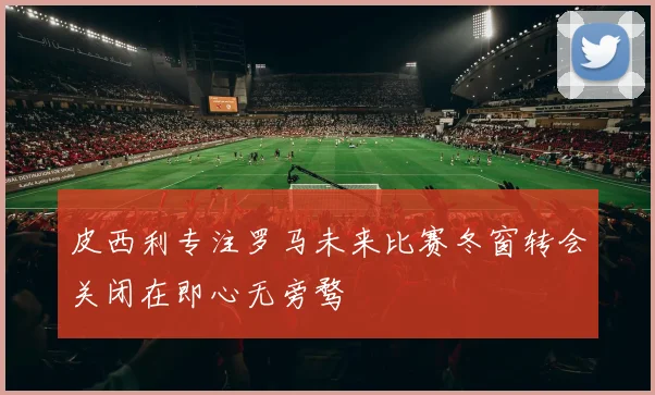 皮西利专注罗马未来比赛冬窗转会关闭在即心无旁骛
