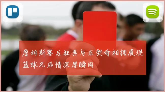 詹姆斯赛后狂奔与东契奇相拥展现篮球兄弟情深厚瞬间