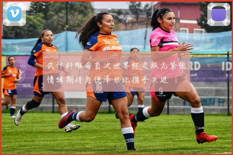 武什科维奇首次世界杯之旅无紧张情绪期待与德泽尔比携手共进
