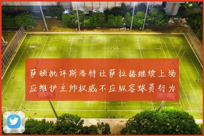 萨顿批评斯洛特让萨拉赫继续上场应维护主帅权威不应纵容球员行为