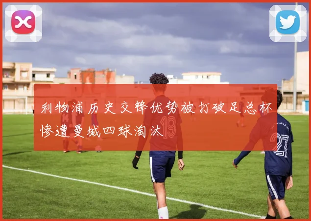 利物浦历史交锋优势被打破足总杯惨遭曼城四球淘汰