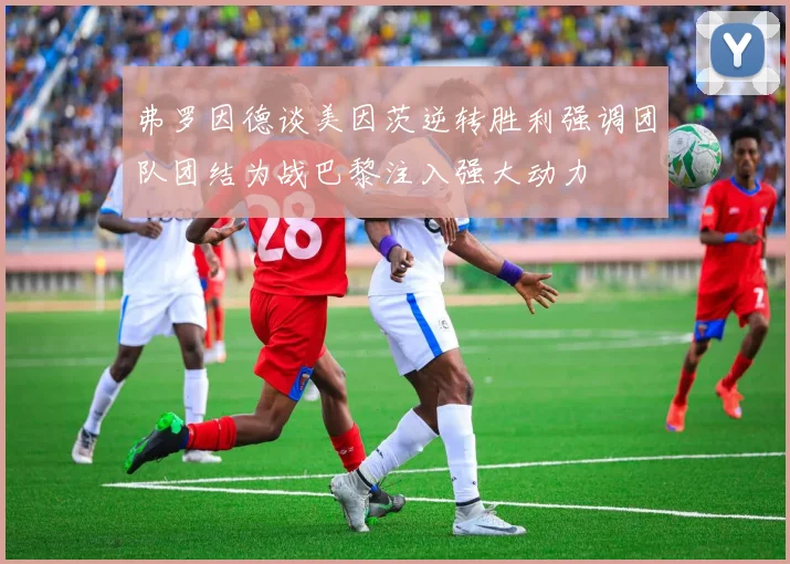 弗罗因德谈美因茨逆转胜利强调团队团结为战巴黎注入强大动力