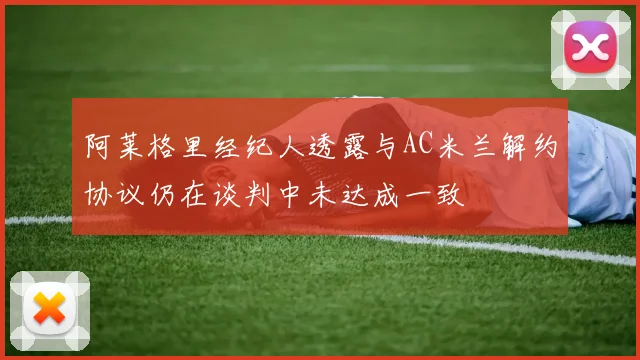 阿莱格里经纪人透露与AC米兰解约协议仍在谈判中未达成一致