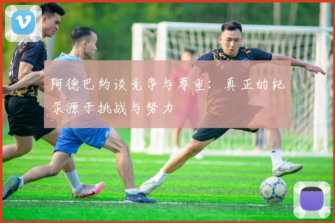 阿德巴约谈竞争与尊重：真正的纪录源于挑战与努力