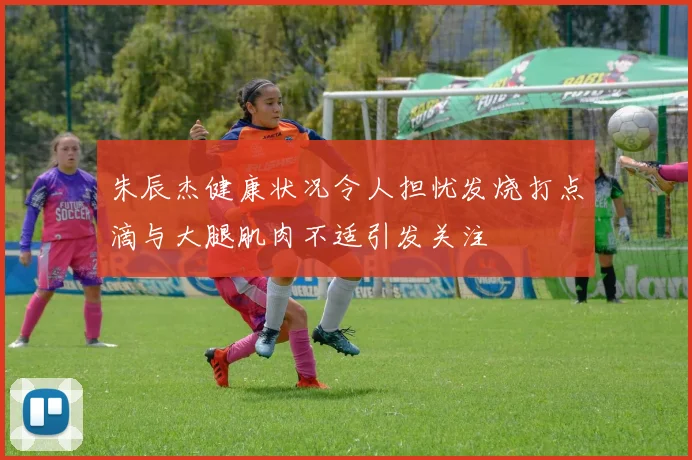 朱辰杰健康状况令人担忧发烧打点滴与大腿肌肉不适引发关注
