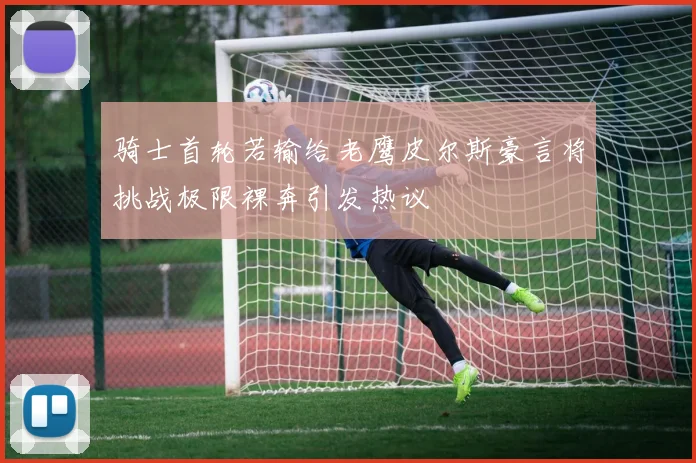 骑士首轮若输给老鹰皮尔斯豪言将挑战极限裸奔引发热议