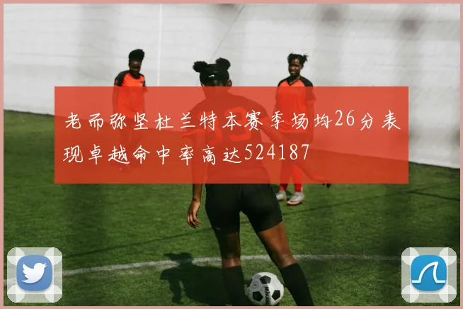 老而弥坚杜兰特本赛季场均26分表现卓越命中率高达524187