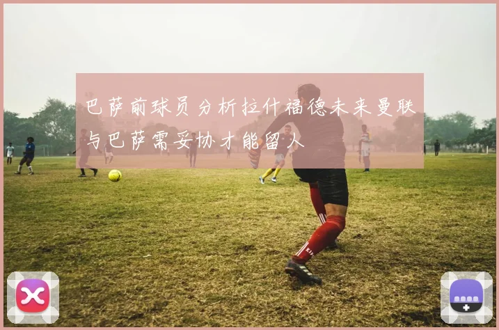 巴萨前球员分析拉什福德未来曼联与巴萨需妥协才能留人