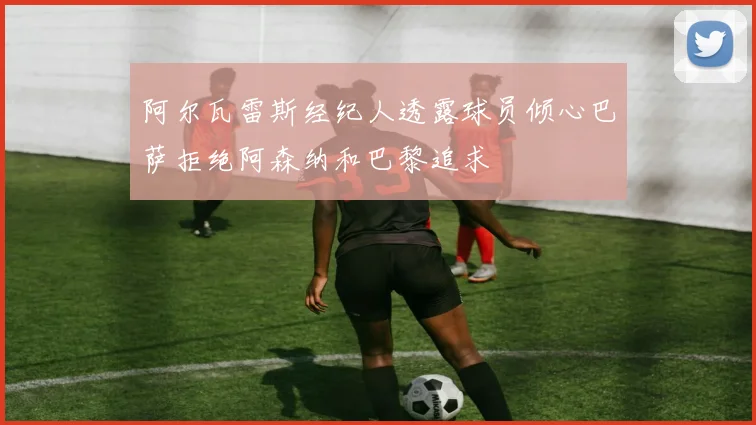 阿尔瓦雷斯经纪人透露球员倾心巴萨拒绝阿森纳和巴黎追求
