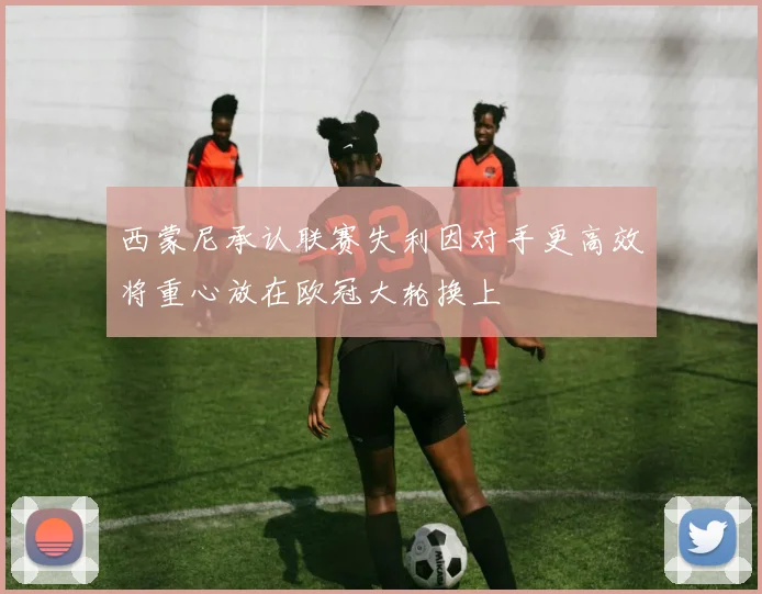 西蒙尼承认联赛失利因对手更高效将重心放在欧冠大轮换上