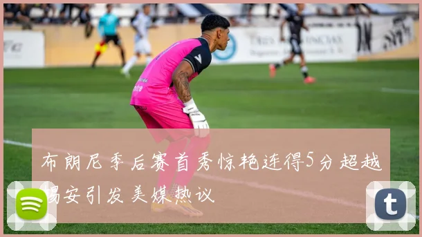 布朗尼季后赛首秀惊艳连得5分超越锡安引发美媒热议
