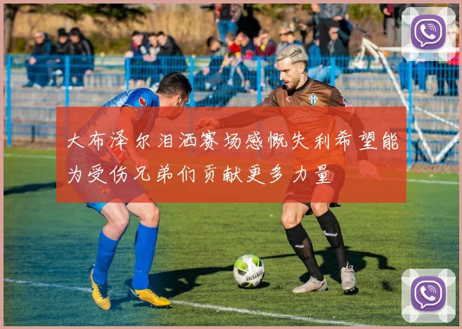 大布泽尔泪洒赛场感慨失利希望能为受伤兄弟们贡献更多力量