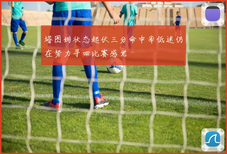 塔图姆状态起伏三分命中率低迷仍在努力寻回比赛感觉
