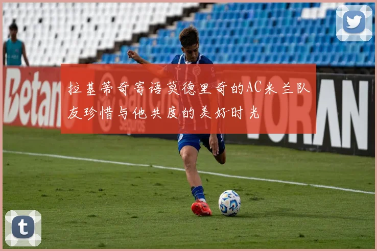 拉基蒂奇寄语莫德里奇的AC米兰队友珍惜与他共度的美好时光