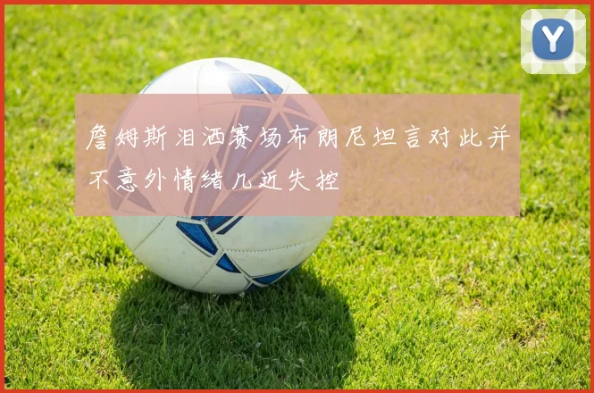 詹姆斯泪洒赛场布朗尼坦言对此并不意外情绪几近失控