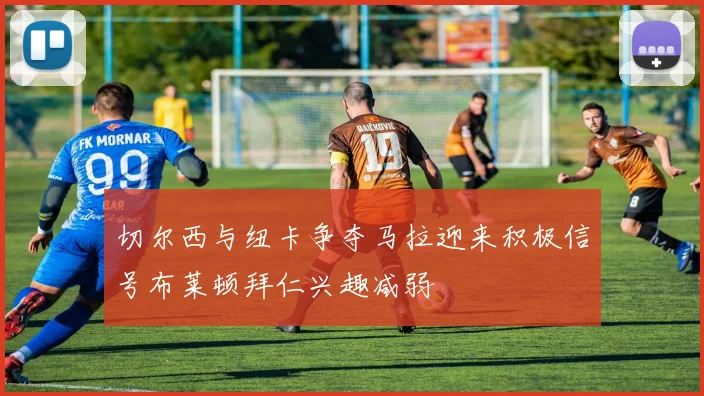 切尔西与纽卡争夺马拉迎来积极信号布莱顿拜仁兴趣减弱
