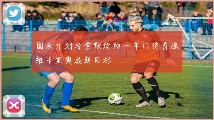 国米计划与索默续约一年门将首选维卡里奥成新目标