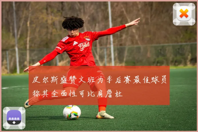 皮尔斯盛赞文班为季后赛最佳球员称其全面性可比肩詹杜