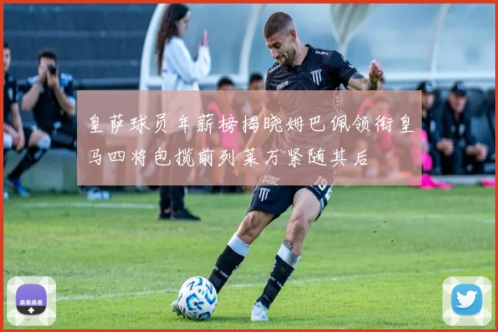 皇萨球员年薪榜揭晓姆巴佩领衔皇马四将包揽前列莱万紧随其后