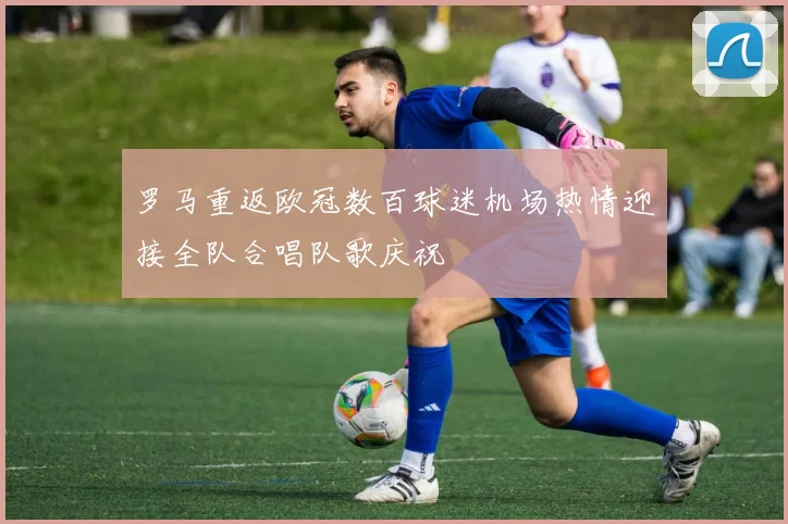 罗马重返欧冠数百球迷机场热情迎接全队合唱队歌庆祝