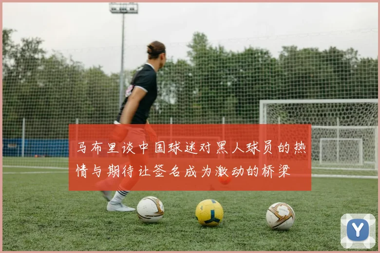 马布里谈中国球迷对黑人球员的热情与期待让签名成为激动的桥梁