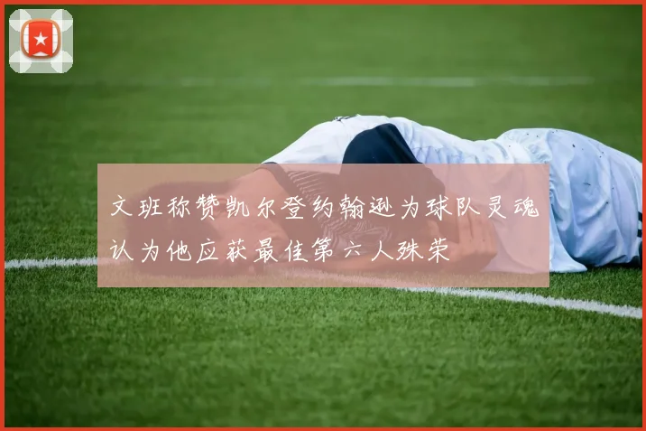 文班称赞凯尔登约翰逊为球队灵魂认为他应获最佳第六人殊荣