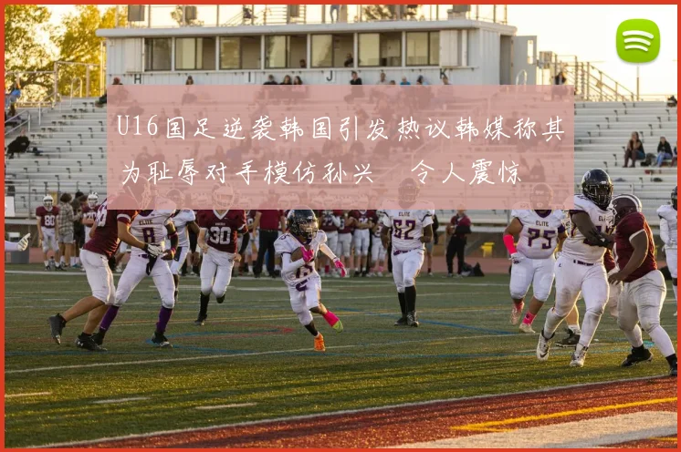 U16国足逆袭韩国引发热议韩媒称其为耻辱对手模仿孙兴慜令人震惊