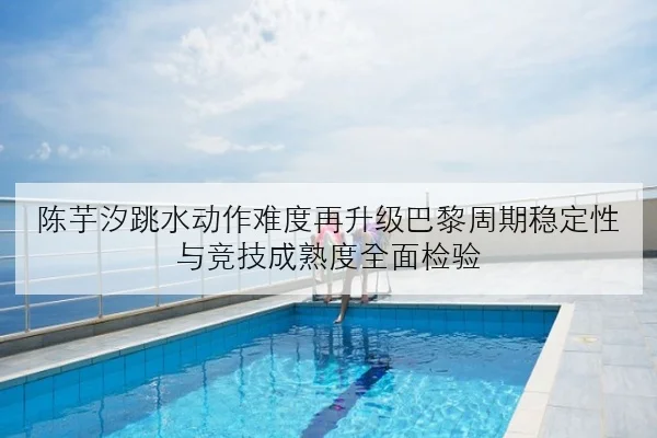 陈芋汐跳水动作难度再升级巴黎周期稳定性与竞技成熟度全面检验